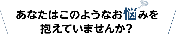 あなたはこのようなお悩みを抱えていませんか?