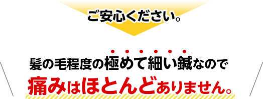 ご安心ください。髪の毛程度の極めて細い鍼なので痛みはほとんどありません。