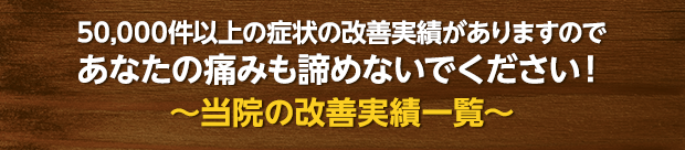 50,000件以上の症状の改善実績がありますのであなたの痛みも諦めないでください!~当院の改善実績一覧~