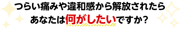 つらい痛みや違和感から解放されたらあなたは何がしたいですか?