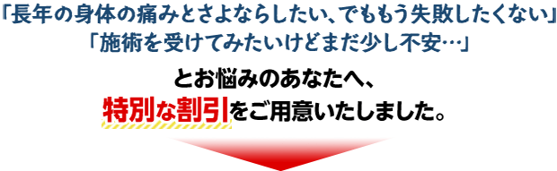 「長年の身体の痛みとさよならしたい、でももう失敗したくない」「施術を受けてみたいけどまだ少し不安...」とお悩みのあなたへ、特別な割引をご用意いたしました。